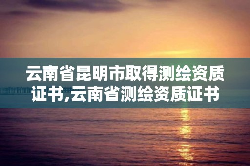 云南省昆明市取得測繪資質證書,云南省測繪資質證書延期公告