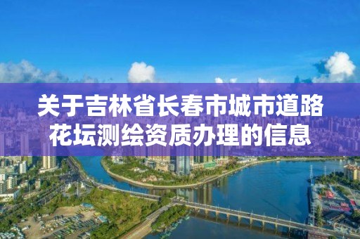 關于吉林省長春市城市道路花壇測繪資質辦理的信息