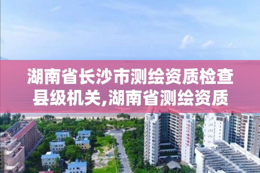 湖南省長沙市測繪資質檢查縣級機關,湖南省測繪資質查詢