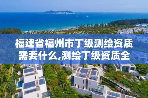 福建省福州市丁級測繪資質需要什么,測繪丁級資質全套申請文件。