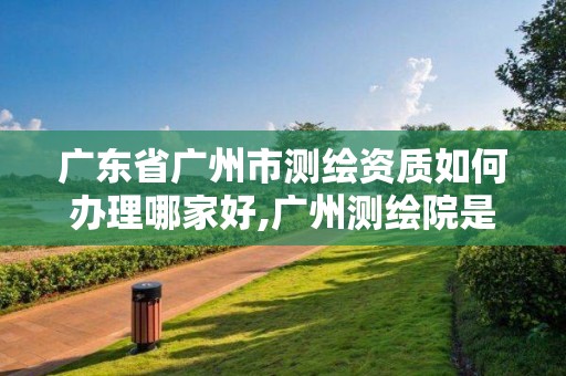 廣東省廣州市測(cè)繪資質(zhì)如何辦理哪家好,廣州測(cè)繪院是什么單位