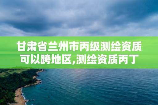 甘肅省蘭州市丙級測繪資質(zhì)可以跨地區(qū),測繪資質(zhì)丙丁級取消時(shí)間