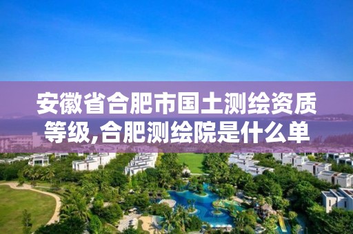 安徽省合肥市國土測繪資質(zhì)等級,合肥測繪院是什么單位。