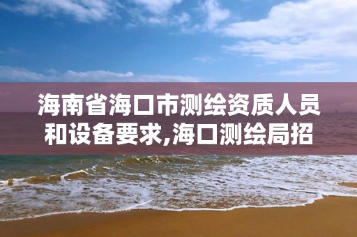 海南省海口市測繪資質人員和設備要求,海口測繪局招聘。