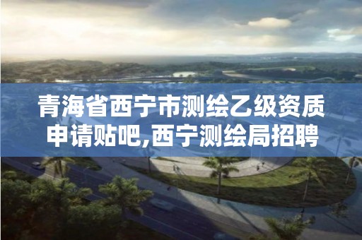 青海省西寧市測繪乙級資質(zhì)申請貼吧,西寧測繪局招聘