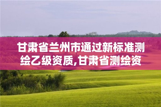 甘肅省蘭州市通過新標準測繪乙級資質,甘肅省測繪資質管理平臺