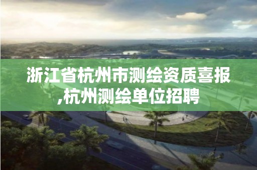 浙江省杭州市測繪資質(zhì)喜報,杭州測繪單位招聘