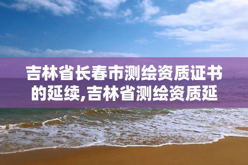 吉林省長春市測繪資質證書的延續,吉林省測繪資質延期。