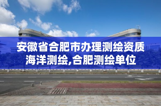 安徽省合肥市辦理測繪資質海洋測繪,合肥測繪單位