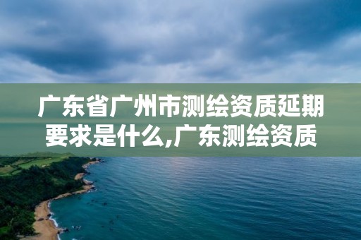 廣東省廣州市測繪資質延期要求是什么,廣東測繪資質標準。