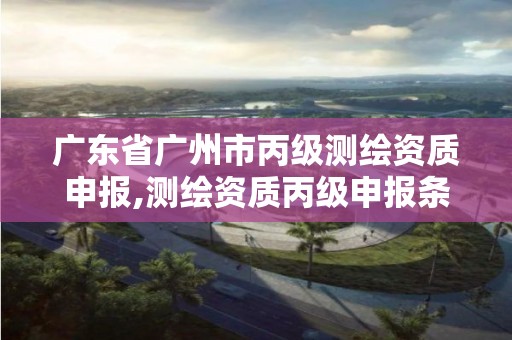 廣東省廣州市丙級(jí)測(cè)繪資質(zhì)申報(bào),測(cè)繪資質(zhì)丙級(jí)申報(bào)條件