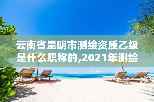 云南省昆明市測繪資質乙級是什么職稱的,2021年測繪資質乙級人員要求。