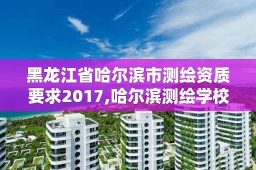 黑龍江省哈爾濱市測繪資質要求2017,哈爾濱測繪學校