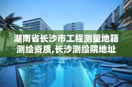 湖南省長沙市工程測量地籍測繪資質,長沙測繪院地址