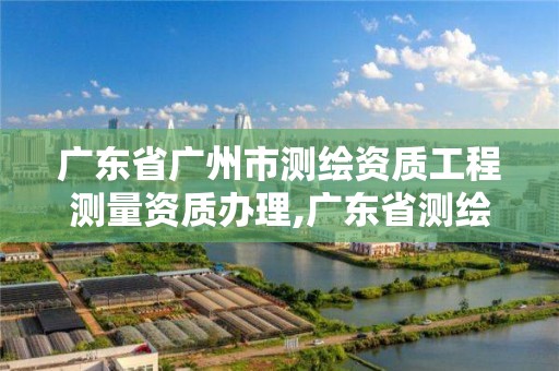 廣東省廣州市測繪資質工程測量資質辦理,廣東省測繪資質辦理流程