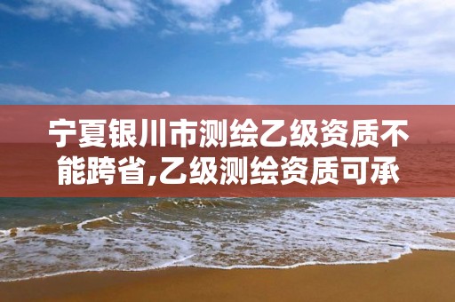 寧夏銀川市測繪乙級資質不能跨省,乙級測繪資質可承接項目金額