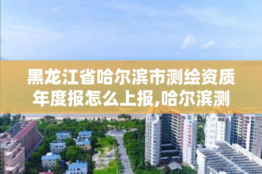 黑龍江省哈爾濱市測繪資質年度報怎么上報,哈爾濱測繪局工資怎么樣