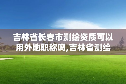 吉林省長春市測繪資質可以用外地職稱嗎,吉林省測繪資質管理平臺。