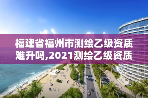 福建省福州市測繪乙級資質難升嗎,2021測繪乙級資質要求