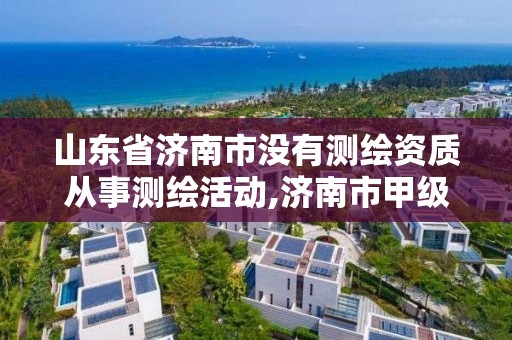 山東省濟南市沒有測繪資質(zhì)從事測繪活動,濟南市甲級測繪資質(zhì)單位