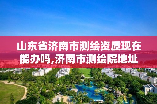 山東省濟南市測繪資質現在能辦嗎,濟南市測繪院地址