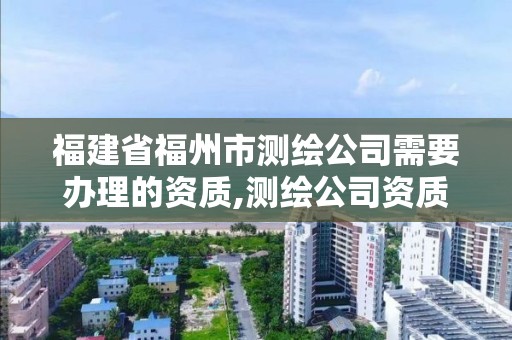 福建省福州市測(cè)繪公司需要辦理的資質(zhì),測(cè)繪公司資質(zhì)辦理需要些什么人員