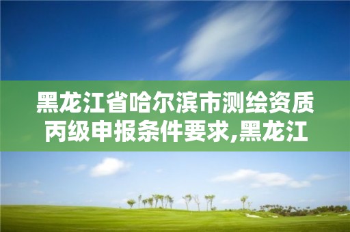 黑龍江省哈爾濱市測繪資質丙級申報條件要求,黑龍江省測繪資質延期通知。