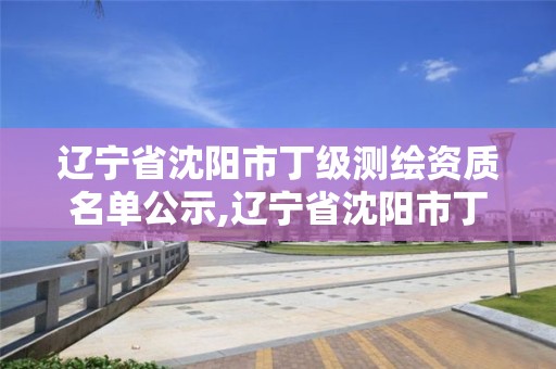 遼寧省沈陽市丁級測繪資質(zhì)名單公示,遼寧省沈陽市丁級測繪資質(zhì)名單公示時間