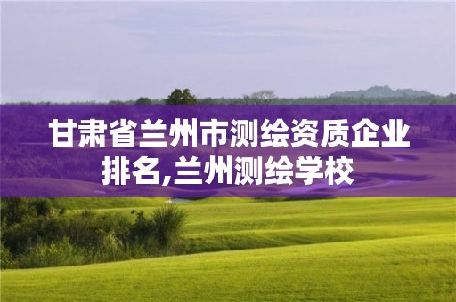 甘肅省蘭州市測繪資質(zhì)企業(yè)排名,蘭州測繪學校