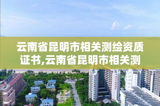 云南省昆明市相關測繪資質證書,云南省昆明市相關測繪資質證書有哪些。