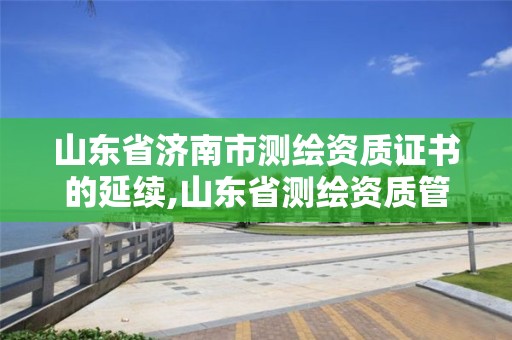 山東省濟南市測繪資質(zhì)證書的延續(xù),山東省測繪資質(zhì)管理。