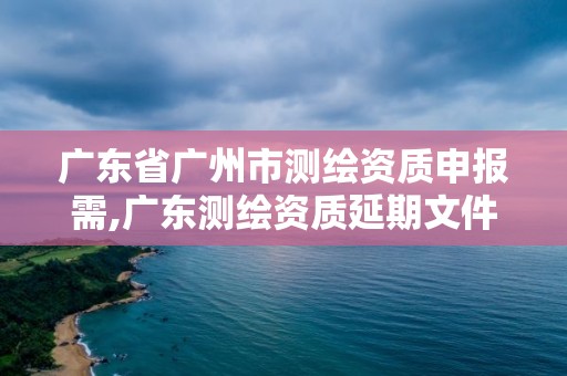 廣東省廣州市測繪資質申報需,廣東測繪資質延期文件