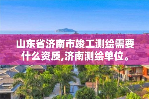 山東省濟南市竣工測繪需要什么資質,濟南測繪單位。