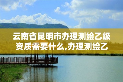 云南省昆明市辦理測繪乙級資質需要什么,辦理測繪乙級資質要求。