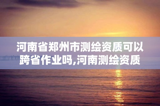 河南省鄭州市測繪資質可以跨省作業嗎,河南測繪資質單位查詢。