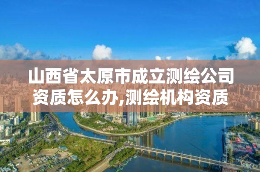 山西省太原市成立測繪公司資質怎么辦,測繪機構資質。