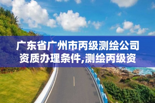 廣東省廣州市丙級測繪公司資質辦理條件,測繪丙級資質申請需要什么條件