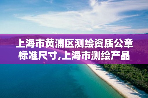 上海市黃浦區測繪資質公章標準尺寸,上海市測繪產品質量