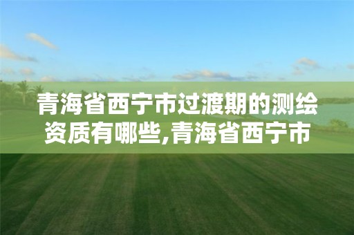 青海省西寧市過(guò)渡期的測(cè)繪資質(zhì)有哪些,青海省西寧市過(guò)渡期的測(cè)繪資質(zhì)有哪些企業(yè)。