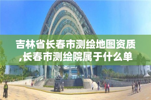 吉林省長春市測繪地圖資質,長春市測繪院屬于什么單位