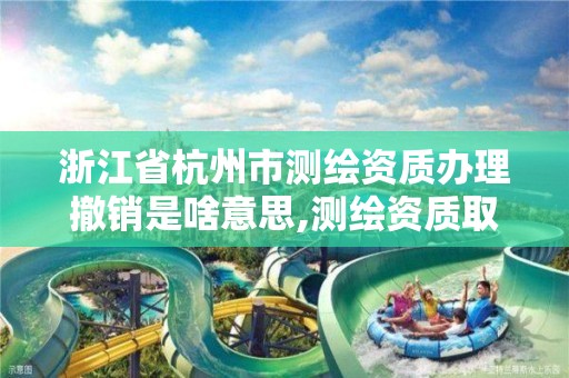 浙江省杭州市測繪資質辦理撤銷是啥意思,測繪資質取消文件。