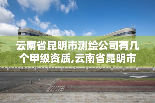 云南省昆明市測繪公司有幾個甲級資質,云南省昆明市測繪公司有幾個甲級資質企業