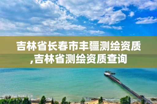 吉林省長春市豐疆測(cè)繪資質(zhì),吉林省測(cè)繪資質(zhì)查詢