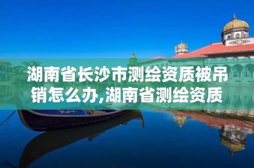 湖南省長沙市測繪資質被吊銷怎么辦,湖南省測繪資質申請公示