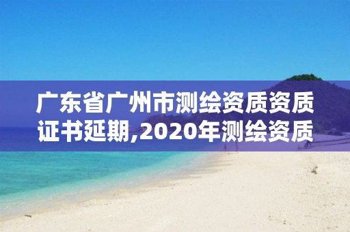 廣東省廣州市測繪資質資質證書延期,2020年測繪資質證書延期