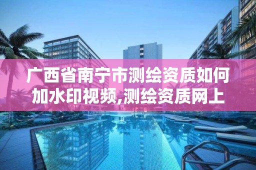 廣西省南寧市測繪資質如何加水印視頻,測繪資質網上申報