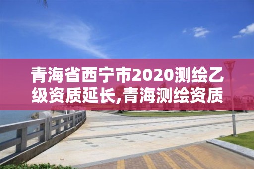 青海省西寧市2020測繪乙級資質延長,青海測繪資質辦理