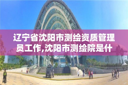 遼寧省沈陽市測繪資質管理員工作,沈陽市測繪院是什么單位。