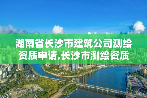 湖南省長沙市建筑公司測繪資質申請,長沙市測繪資質單位名單