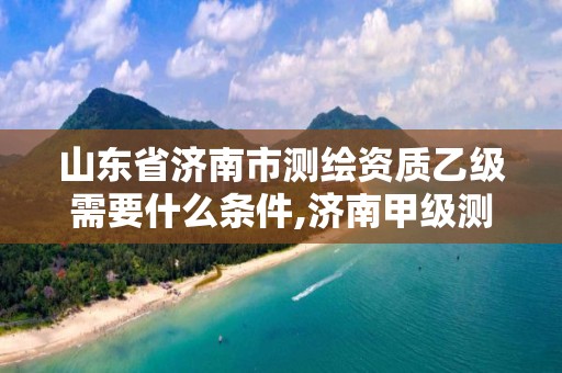 山東省濟南市測繪資質(zhì)乙級需要什么條件,濟南甲級測繪公司。